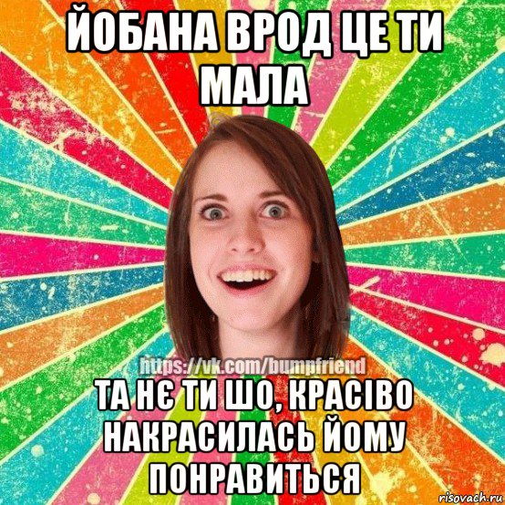 йобана врод це ти мала та нє ти шо, красіво накрасилась йому понравиться, Мем Йобнута Подруга ЙоП