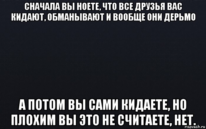 сначала вы ноете, что все друзья вас кидают, обманывают и вообще они дерьмо а потом вы сами кидаете, но плохим вы это не считаете, нет., Мем черный фон