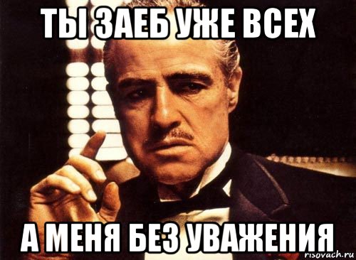 ты заеб уже всех а меня без уважения