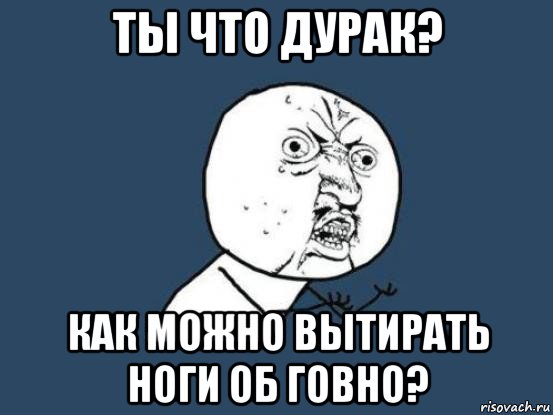 ты что дурак? как можно вытирать ноги об говно?, Мем Ну почему