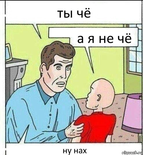 ты чё а я не чё ну нах