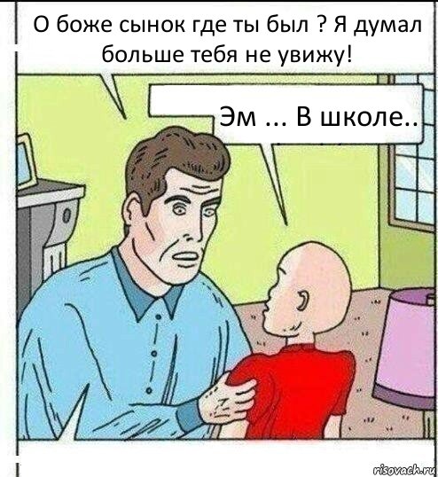 О боже сынок где ты был ? Я думал больше тебя не увижу! Эм ... В школе.. 