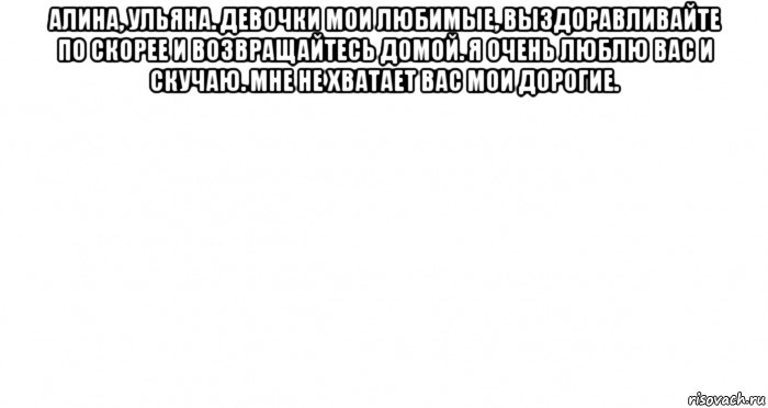 алина, ульяна. девочки мои любимые, выздоравливайте по скорее и возвращайтесь домой. я очень люблю вас и скучаю. мне не хватает вас мои дорогие. , Мем Пустой лист