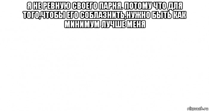 я не ревную своего парня. потому что для того,чтобы его соблазнить,нужно быть как минимум лучше меня 