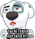  ты чё такая дерзкая а!?