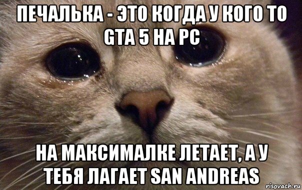 печалька - это когда у кого то gta 5 на pc на максималке летает, а у тебя лагает san andreas