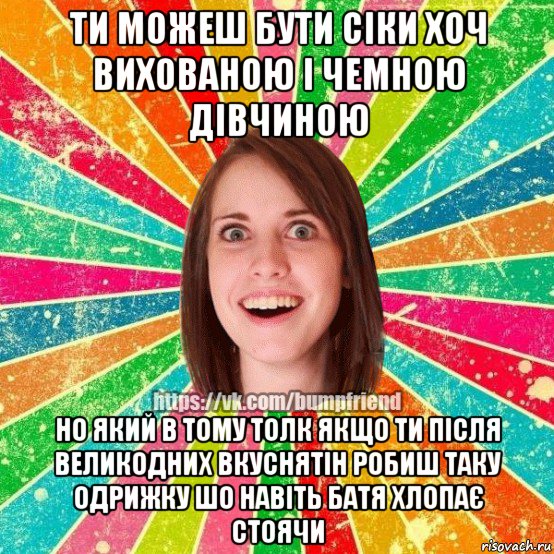 ти можеш бути сіки хоч вихованою і чемною дівчиною но який в тому толк якщо ти після великодних вкуснятін робиш таку одрижку шо навіть батя хлопає стоячи, Мем Йобнута Подруга ЙоП