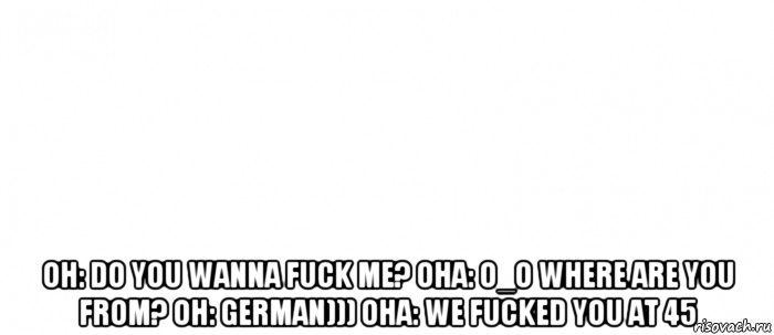  он: do you wanna fuck me? она: o_o where are you from? он: german))) она: we fucked you at 45, Мем Белый ФОН