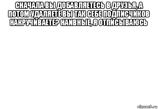 сначала вы добавляетесь в друзья, а потом удаляете вы так себе подписчиков накручиваете? наивные, я отписываюсь 