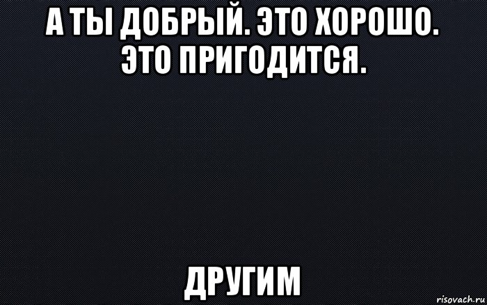 а ты добрый. это хорошо. это пригодится. другим, Мем черный фон