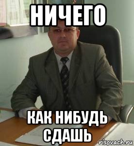 ничего как нибудь сдашь