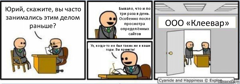 Юрий, скажите, вы часто занимались этим делом раньше? Бывало, что и по три раза в день. Особенно после просмотра определённых сайтов Ух, когда-то и я был таким же в ваши годы. Вы приняты! ООО «Клеевар»