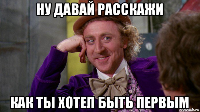 ну давай расскажи как ты хотел быть первым, Мем Ну давай расскажи (Вилли Вонка)