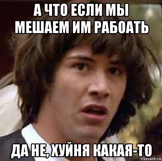 а что если мы мешаем им рабоать да не, хуйня какая-то, Мем А что если (Киану Ривз)