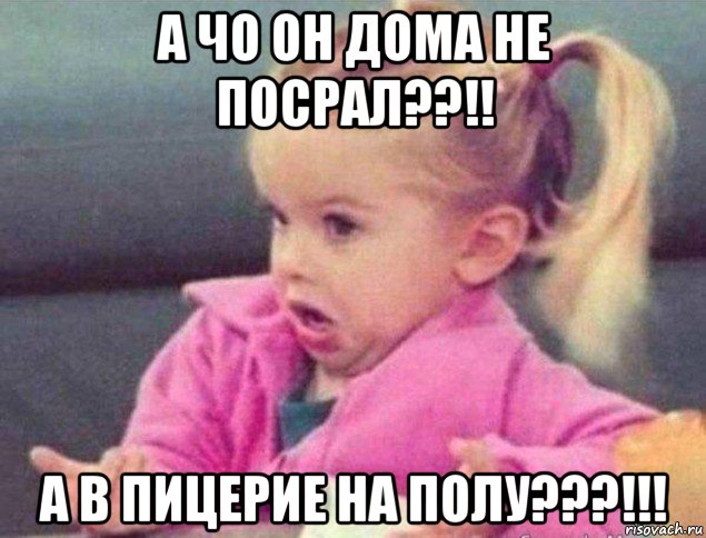 а чо он дома не посрал??!! а в пицерие на полу???!!!, Мем   Девочка возмущается