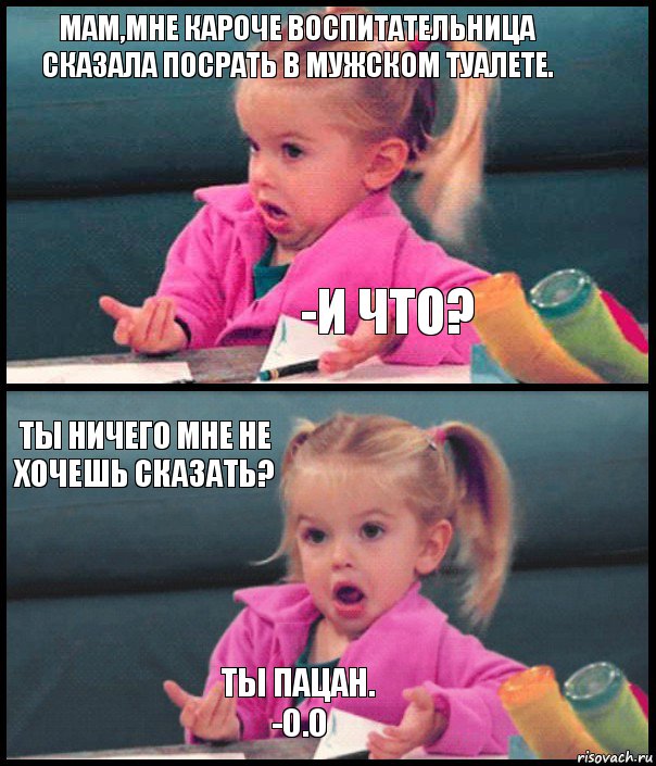 Мам,мне кароче воспитательница сказала посрать в мужском туалете. -И ЧТО? Ты ничего мне не хочешь сказать? Ты пацан.
-О.о