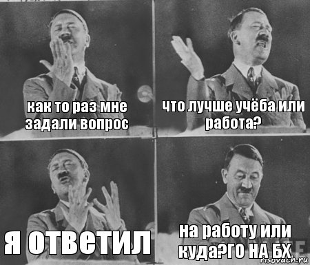 как то раз мне задали вопрос что лучше учёба или работа? я ответил на работу или куда?ГО НА БХ