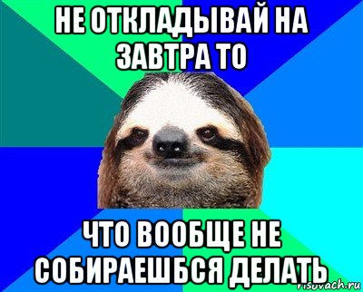 не откладывай на завтра то что вообще не собираешбся делать