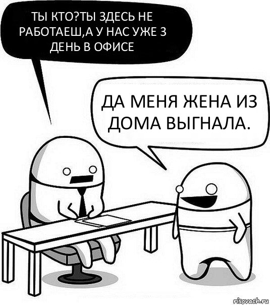 Ты кто?Ты здесь не работаеш,а у нас уже 3 день в офисе Да меня жена из дома выгнала.