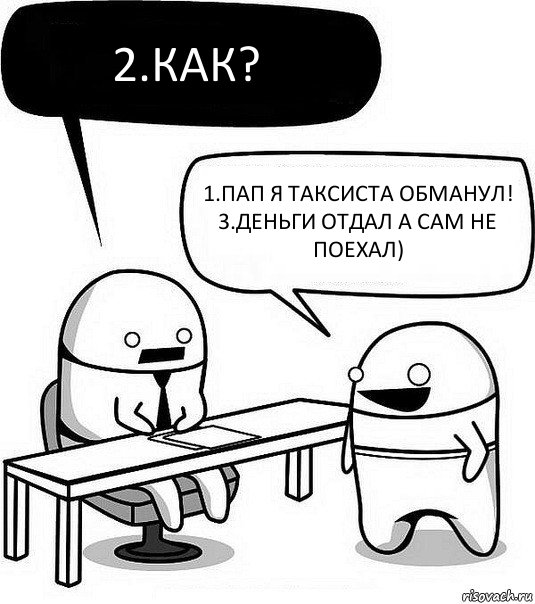 2.Как? 1.Пап я таксиста обманул!
3.Деньги отдал а сам не поехал)