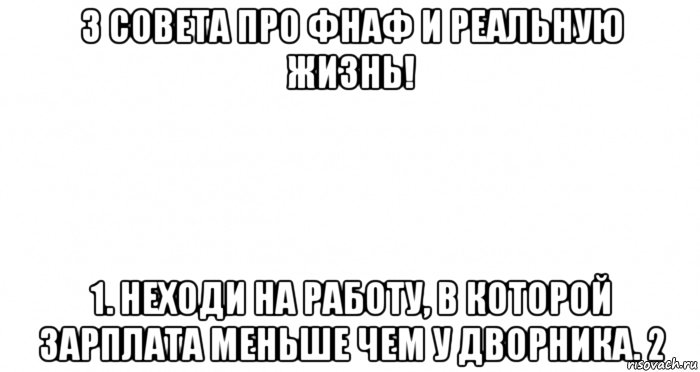 3 совета про фнаф и реальную жизнь! 1. неходи на работу, в которой зарплата меньше чем у дворника. 2, Мем Пустой лист