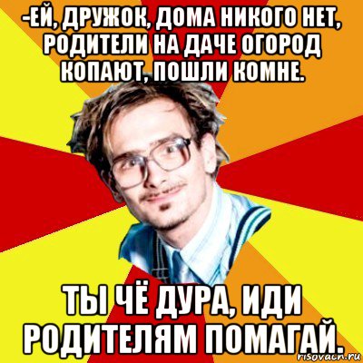 -ей, дружок, дома никого нет, родители на даче огород копают, пошли комне. ты чё дура, иди родителям помагай.