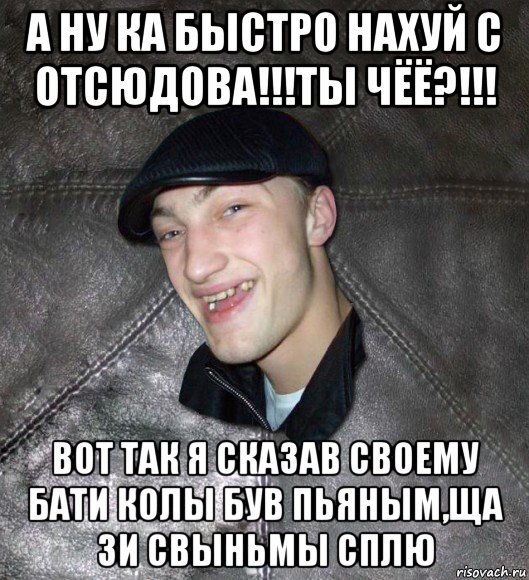 а ну ка быстро нахуй с отсюдова!!!ты чёё?!!! вот так я сказав своему бати колы був пьяным,ща зи свыньмы сплю, Мем Тут Апасна