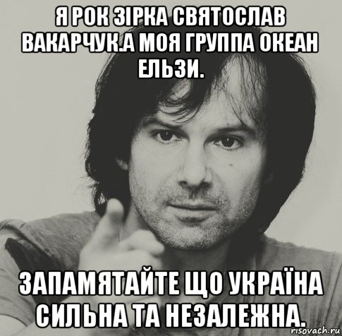 я рок зірка святослав вакарчук.а моя группа океан ельзи. запамятайте що україна сильна та незалежна., Мем вакарчук