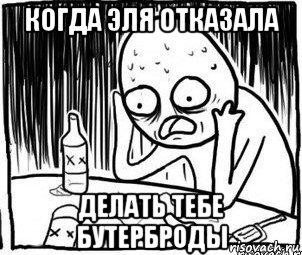 когда эля отказала делать тебе бутерброды, Мем Алкоголик-кадр