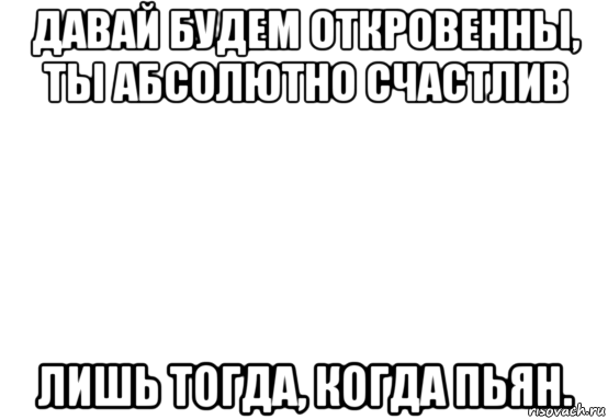 давай будем откровенны, ты абсолютно счастлив лишь тогда, когда пьян., Мем Белый фон