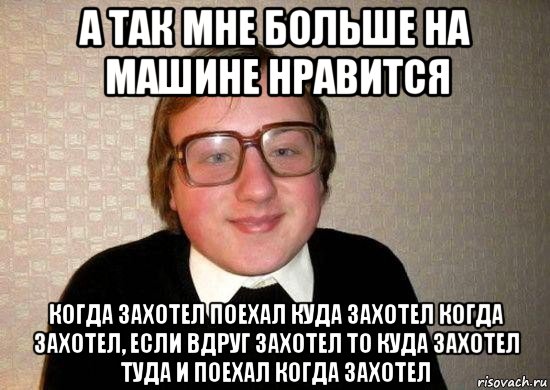 а так мне больше на машине нравится когда захотел поехал куда захотел когда захотел, если вдруг захотел то куда захотел туда и поехал когда захотел, Мем Ботан