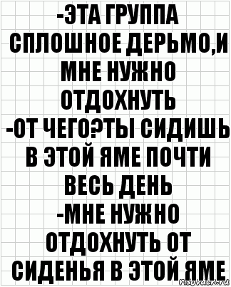 -Эта группа сплошное дерьмо,и мне нужно отдохнуть
-От чего?Ты сидишь в этой яме почти весь день
-Мне нужно отдохнуть от сиденья в этой яме