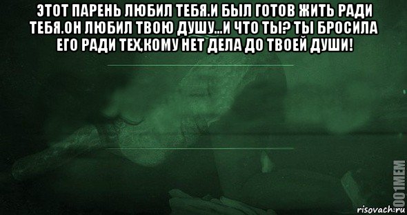 этот парень любил тебя.и был готов жить ради тебя.он любил твою душу...и что ты? ты бросила его ради тех,кому нет дела до твоей души! 