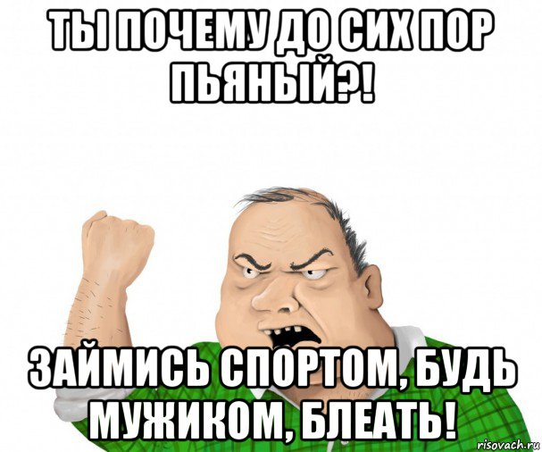 ты почему до сих пор пьяный?! займись спортом, будь мужиком, блеать!, Мем мужик