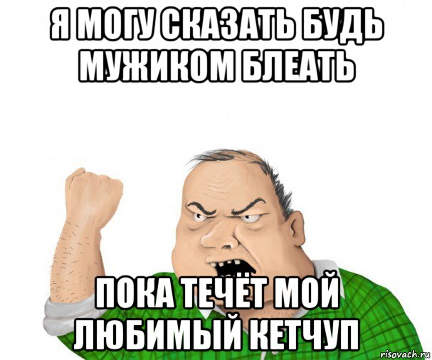 я могу сказать будь мужиком блеать пока течёт мой любимый кетчуп, Мем мужик