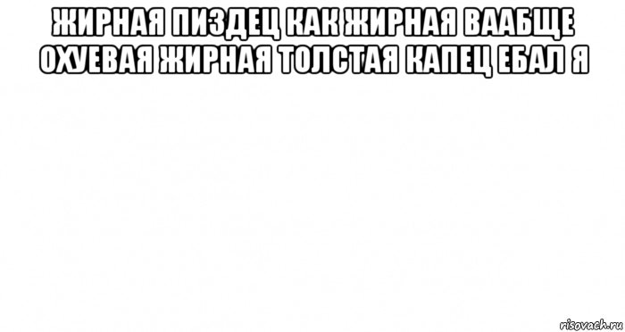 жирная пиздец как жирная ваабще охуевая жирная толстая капец ебал я 