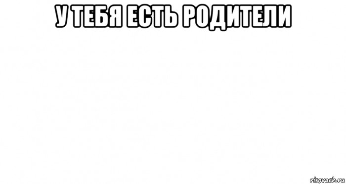 у тебя есть родители 