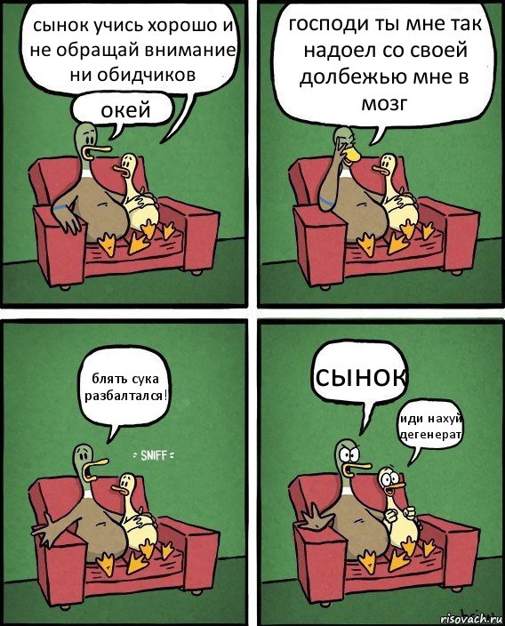 сынок учись хорошо и не обращай внимание ни обидчиков окей господи ты мне так надоел со своей долбежью мне в мозг блять сука разбалтался! сынок иди нахуй дегенерат