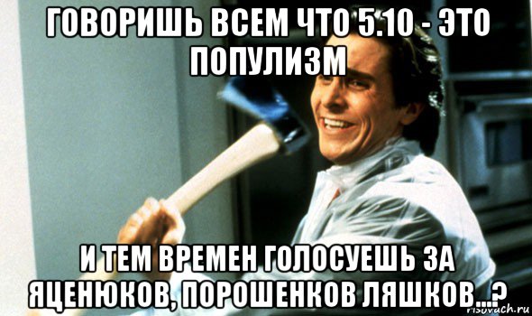 говоришь всем что 5.10 - это популизм и тем времен голосуешь за яценюков, порошенков ляшков...?, Мем Психопат с топором