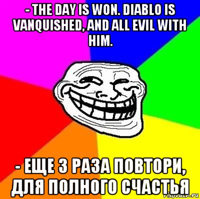 - the day is won. diablo is vanquished, and all evil with him. - еще 3 раза повтори, для полного счастья, Мем Тролль Адвайс