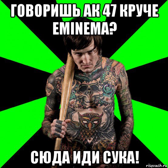 говоришь ак 47 круче eminema? сюда иди сука!