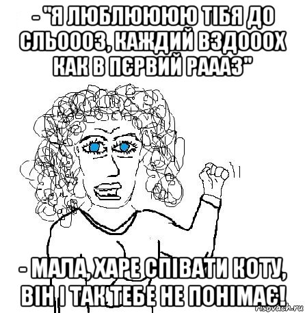 - "я люблюююю тібя до сльоооз, каждий вздооох как в пєрвий раааз" - мала, харе співати коту, він і так тебе не понімає!, Мем Будь бабой-блеадь