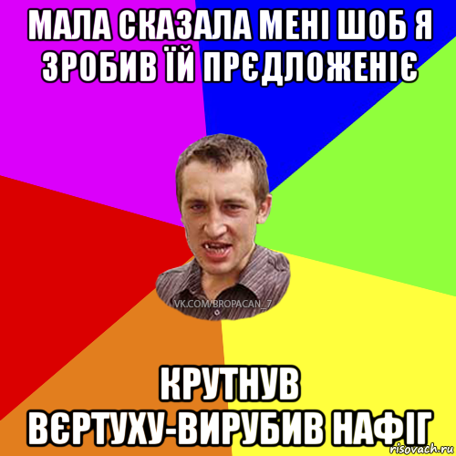 мала сказала мені шоб я зробив їй прєдложеніє крутнув вєртуху-вирубив нафіг