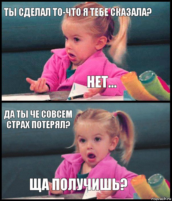 ты сделал то-что я тебе сказала? нет... да ты че совсем страх потерял? ща получишь?