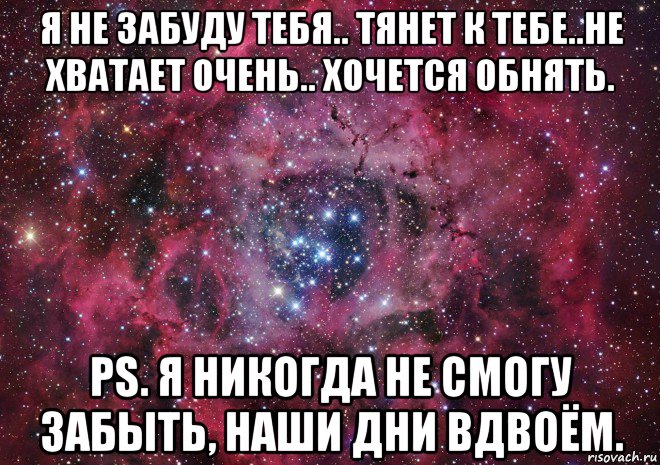 я не забуду тебя.. тянет к тебе..не хватает очень.. хочется обнять. ps. я никогда не смогу забыть, наши дни вдвоём.