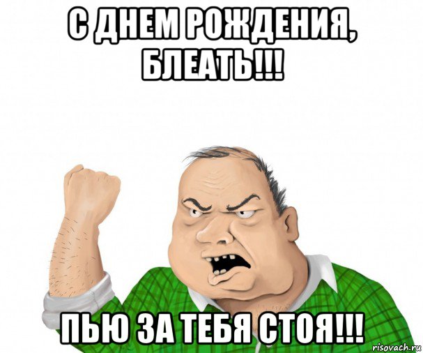 с днем рождения, блеать!!! пью за тебя стоя!!!, Мем мужик