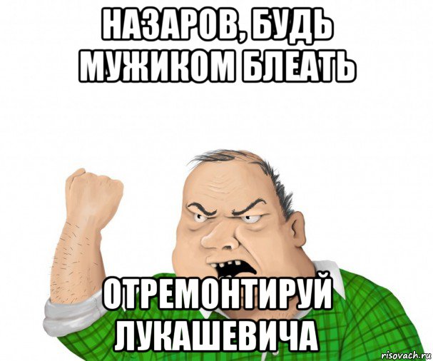 назаров, будь мужиком блеать отремонтируй лукашевича, Мем мужик