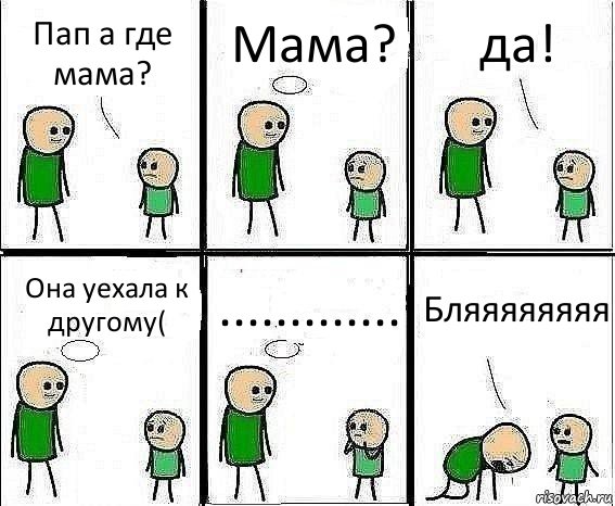 Пап а где мама? Мама? да! Она уехала к другому( ............. Бляяяяяяяя