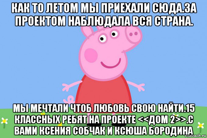 как то летом мы приехали сюда.за проектом наблюдала вся страна. мы мечтали чтоб любовь свою найти.15 классных ребят на проекте <<дом 2>>.с вами ксения собчак и ксюша бородина, Мем Пеппа