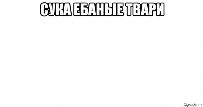 сука ебаные твари 